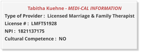 Tabitha Kuehne - MEDI-CAL INFORMATION         Type of Provider :  Licensed Marriage & Family Therapist License # :  LMFT51928 NPI :  1821137175  Cultural Competence :  NO