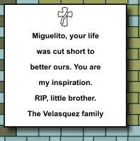 Miguelito, your life was cut short to better ours. You are my inspiration. RIP, little brother. The Velasquez family   369